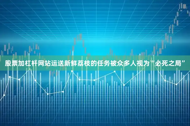 股票加杠杆网站运送新鲜荔枝的任务被众多人视为“必死之局”